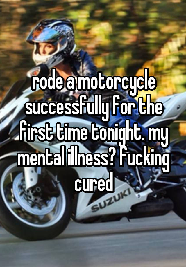 rode a motorcycle successfully for the first time tonight. my mental illness? fucking cured