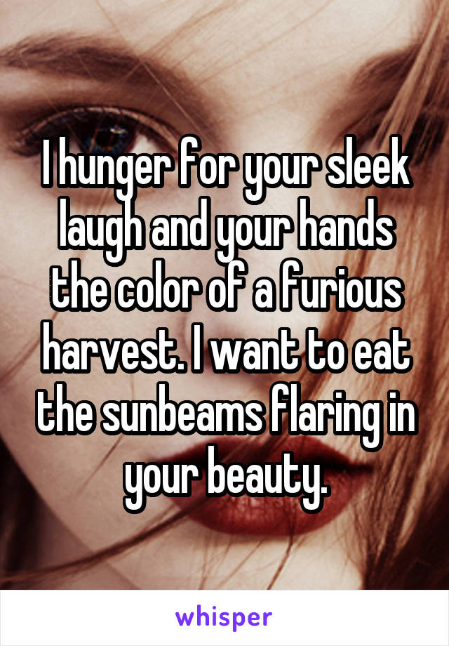 I hunger for your sleek laugh and your hands the color of a furious harvest. I want to eat the sunbeams flaring in your beauty.