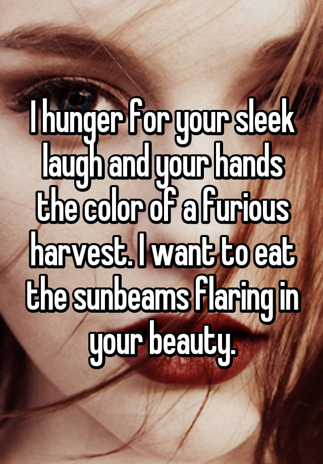 I hunger for your sleek laugh and your hands the color of a furious harvest. I want to eat the sunbeams flaring in your beauty.