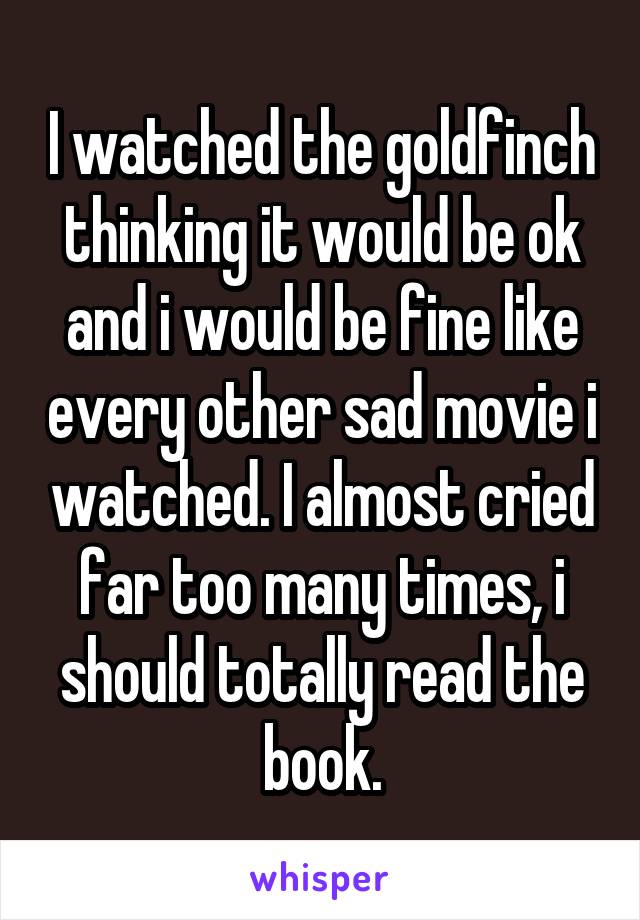 I watched the goldfinch thinking it would be ok and i would be fine like every other sad movie i watched. I almost cried far too many times, i should totally read the book.