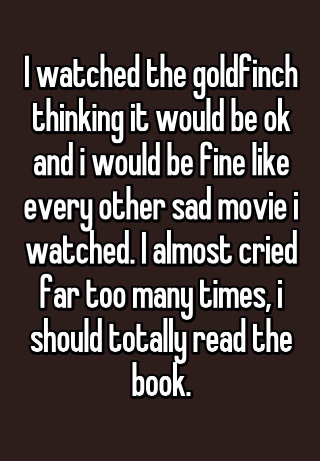 I watched the goldfinch thinking it would be ok and i would be fine like every other sad movie i watched. I almost cried far too many times, i should totally read the book.