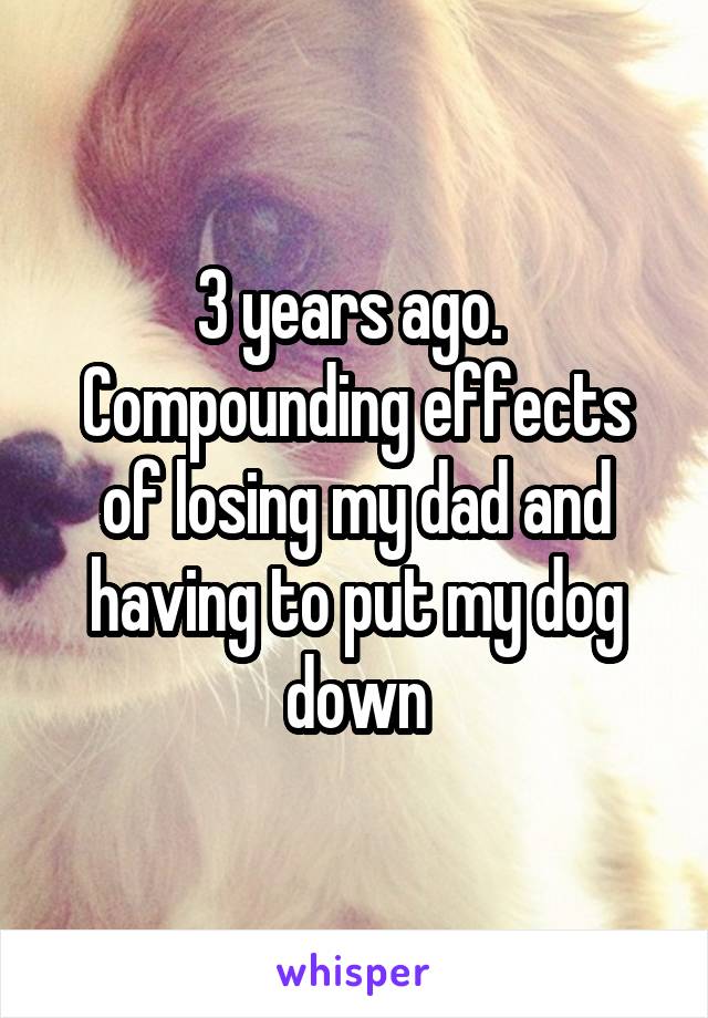 3 years ago.  Compounding effects of losing my dad and having to put my dog down