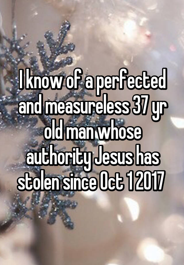 I know of a perfected and measureless 37 yr old man whose authority Jesus has stolen since Oct 1 2017 