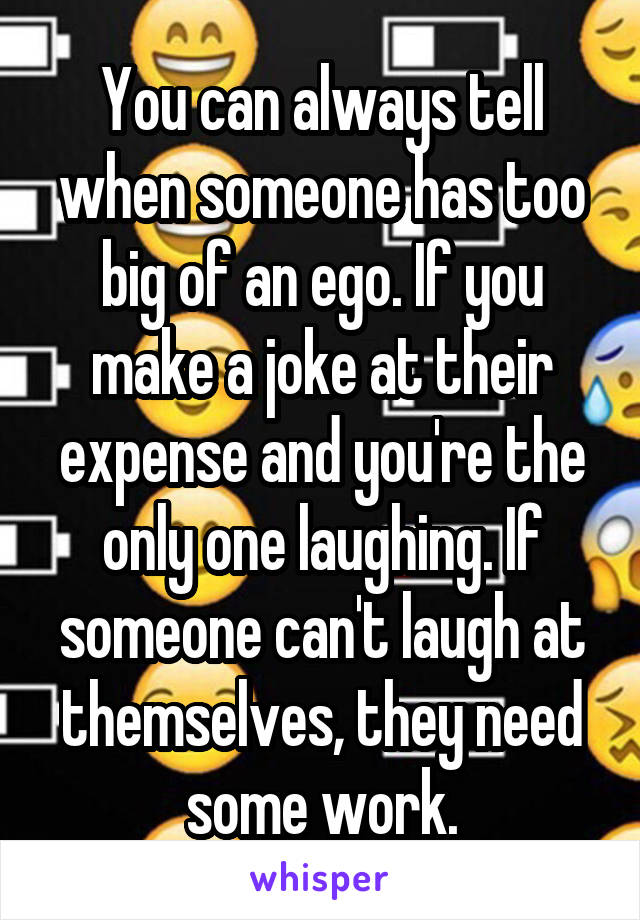 You can always tell when someone has too big of an ego. If you make a joke at their expense and you're the only one laughing. If someone can't laugh at themselves, they need some work.