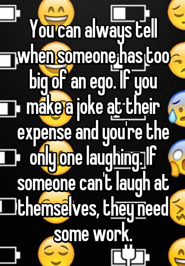 You can always tell when someone has too big of an ego. If you make a joke at their expense and you're the only one laughing. If someone can't laugh at themselves, they need some work.