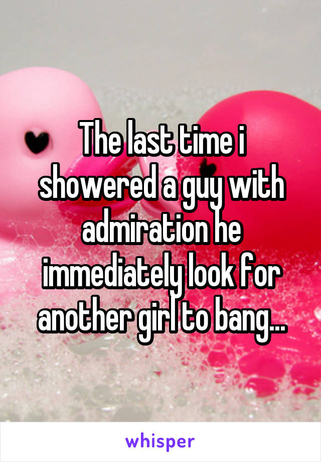 The last time i showered a guy with admiration he immediately look for another girl to bang...