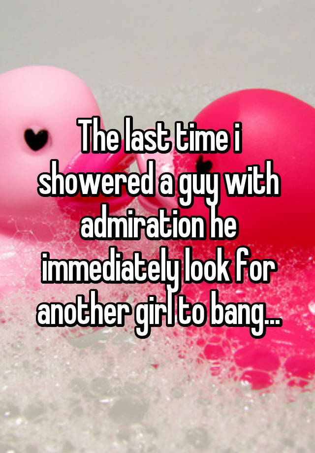 The last time i showered a guy with admiration he immediately look for another girl to bang...