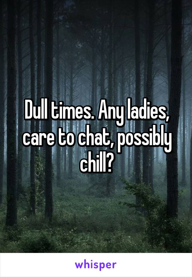 Dull times. Any ladies, care to chat, possibly chill?