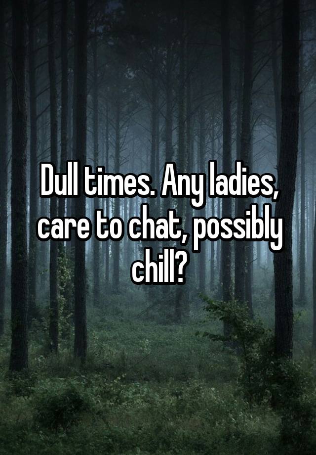 Dull times. Any ladies, care to chat, possibly chill?