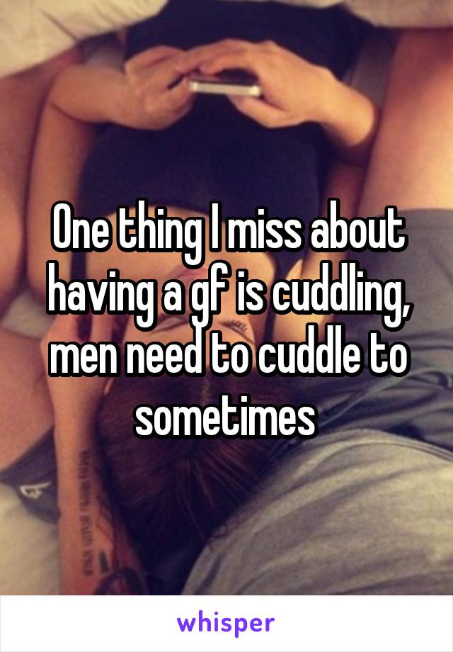 One thing I miss about having a gf is cuddling, men need to cuddle to sometimes 