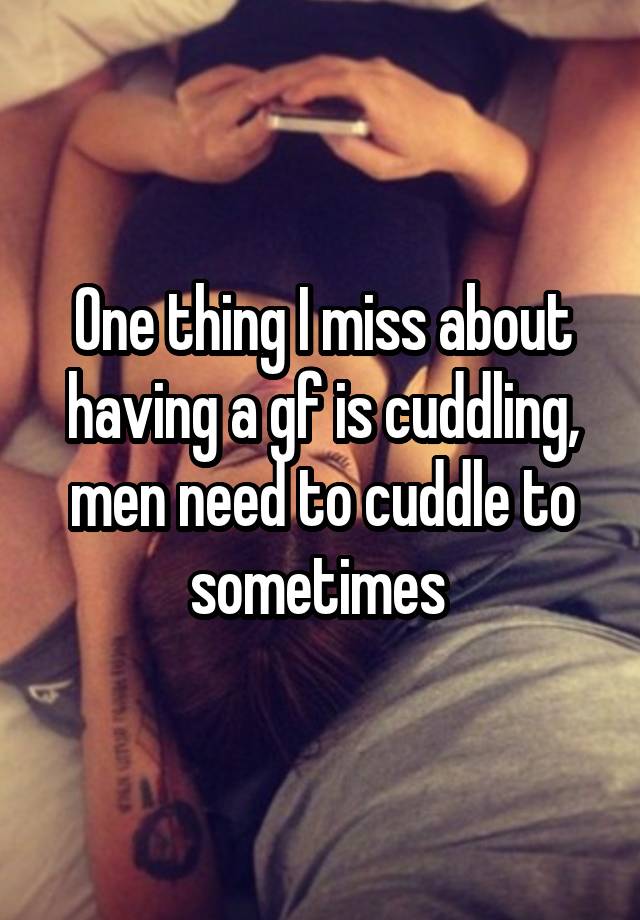 One thing I miss about having a gf is cuddling, men need to cuddle to sometimes 