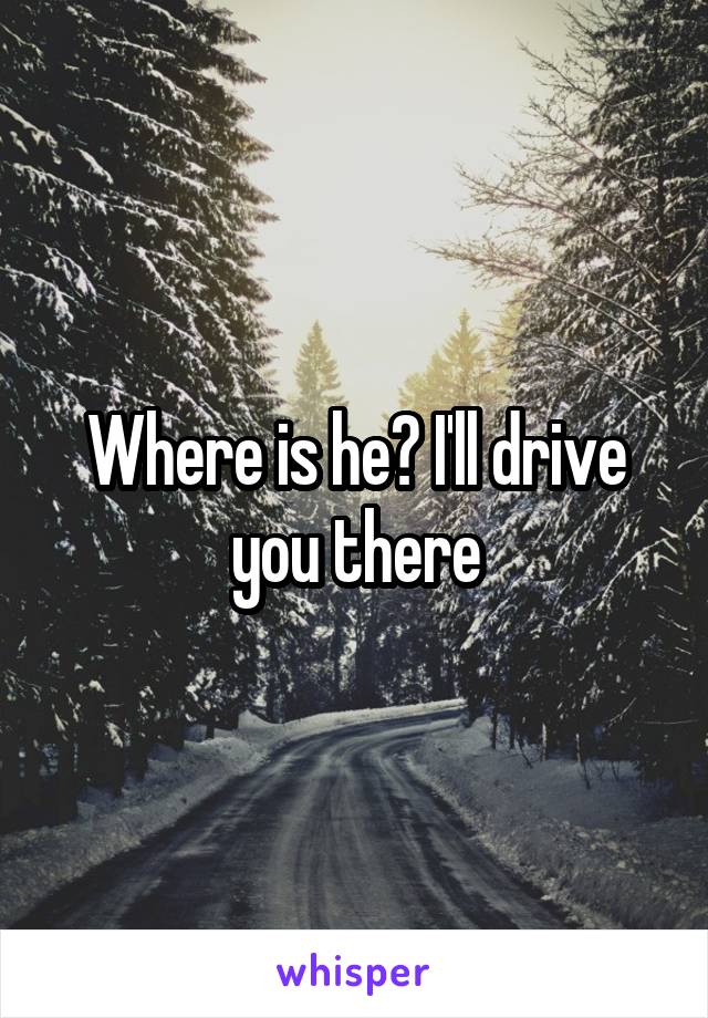 Where is he? I'll drive you there