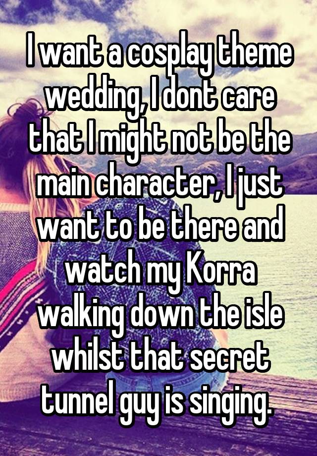 I want a cosplay theme wedding, I dont care that I might not be the main character, I just want to be there and watch my Korra walking down the isle whilst that secret tunnel guy is singing. 