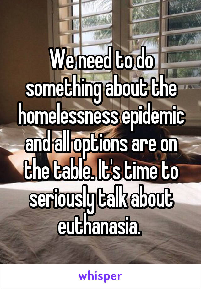 We need to do something about the homelessness epidemic and all options are on the table. It's time to seriously talk about euthanasia. 