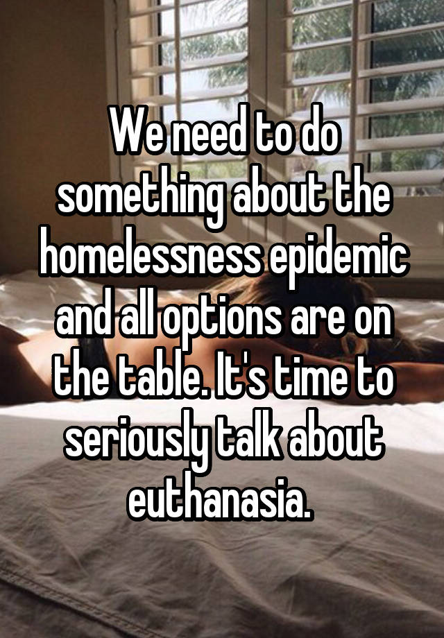 We need to do something about the homelessness epidemic and all options are on the table. It's time to seriously talk about euthanasia. 