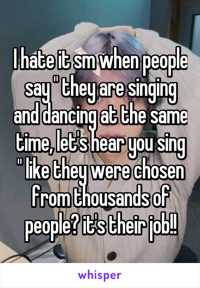 I hate it sm when people say " they are singing and dancing at the same time, let's hear you sing " like they were chosen from thousands of people? it's their job!!