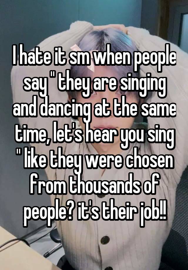 I hate it sm when people say " they are singing and dancing at the same time, let's hear you sing " like they were chosen from thousands of people? it's their job!!