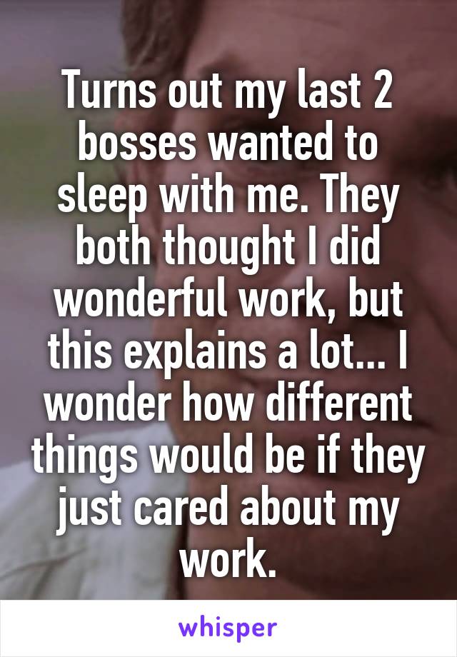Turns out my last 2 bosses wanted to sleep with me. They both thought I did wonderful work, but this explains a lot... I wonder how different things would be if they just cared about my work.