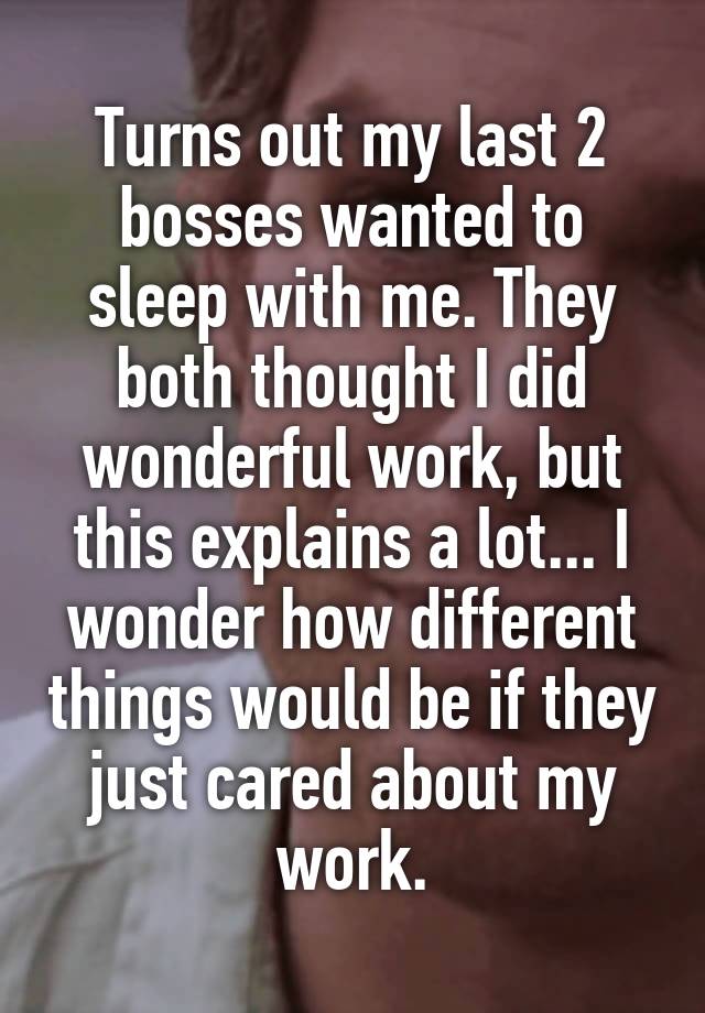 Turns out my last 2 bosses wanted to sleep with me. They both thought I did wonderful work, but this explains a lot... I wonder how different things would be if they just cared about my work.