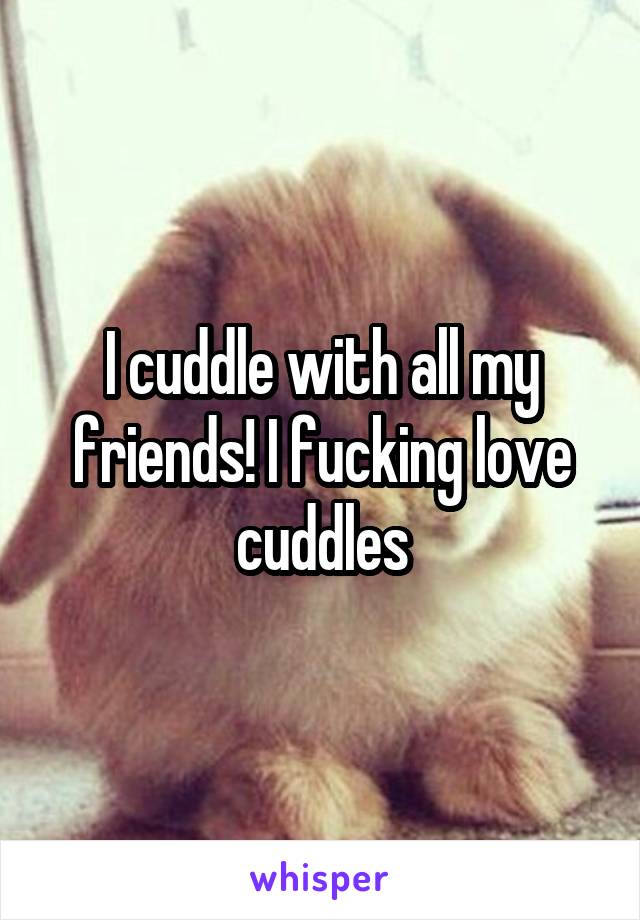 I cuddle with all my friends! I fucking love cuddles