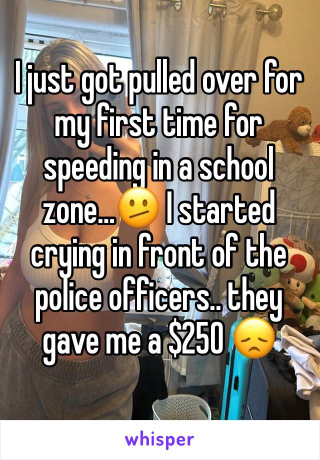 I just got pulled over for my first time for speeding in a school zone…🫤 I started crying in front of the police officers.. they gave me a $250 😞