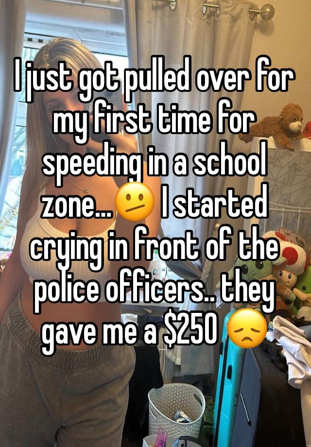 I just got pulled over for my first time for speeding in a school zone…🫤 I started crying in front of the police officers.. they gave me a $250 😞