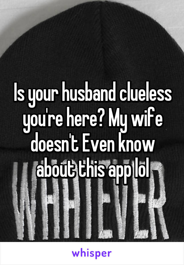 Is your husband clueless you're here? My wife doesn't Even know about this app lol