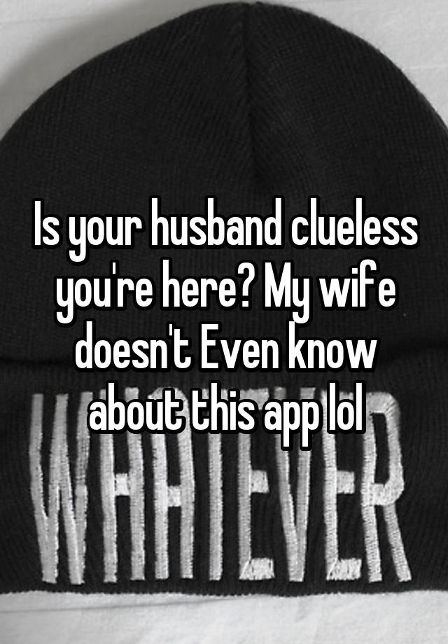 Is your husband clueless you're here? My wife doesn't Even know about this app lol