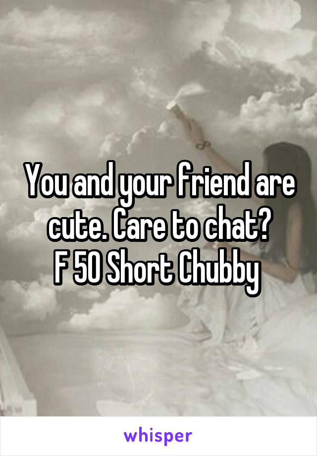 You and your friend are cute. Care to chat?
F 50 Short Chubby 