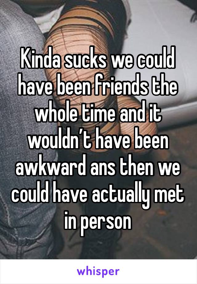 Kinda sucks we could have been friends the whole time and it wouldn’t have been awkward ans then we could have actually met in person 