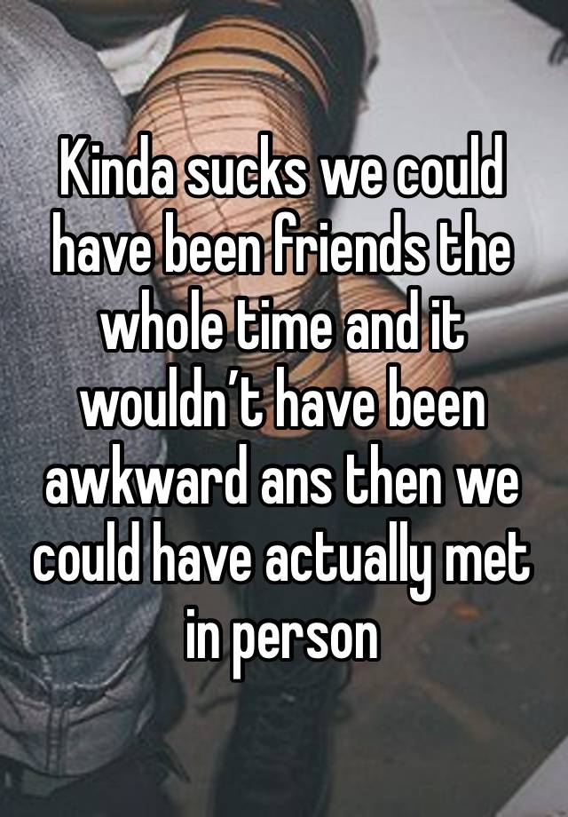 Kinda sucks we could have been friends the whole time and it wouldn’t have been awkward ans then we could have actually met in person 