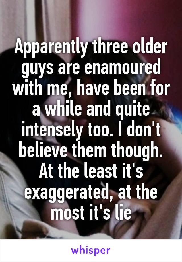 Apparently three older guys are enamoured with me, have been for a while and quite intensely too. I don't believe them though. At the least it's exaggerated, at the most it's lie