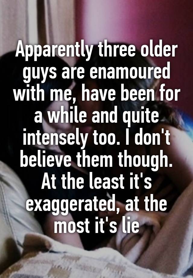 Apparently three older guys are enamoured with me, have been for a while and quite intensely too. I don't believe them though. At the least it's exaggerated, at the most it's lie