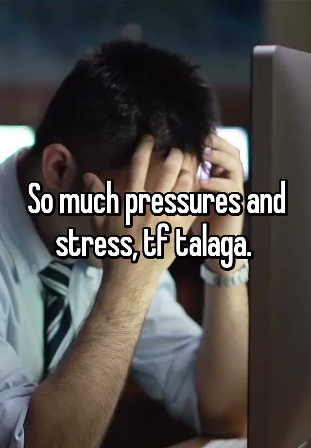So much pressures and stress, tf talaga. 