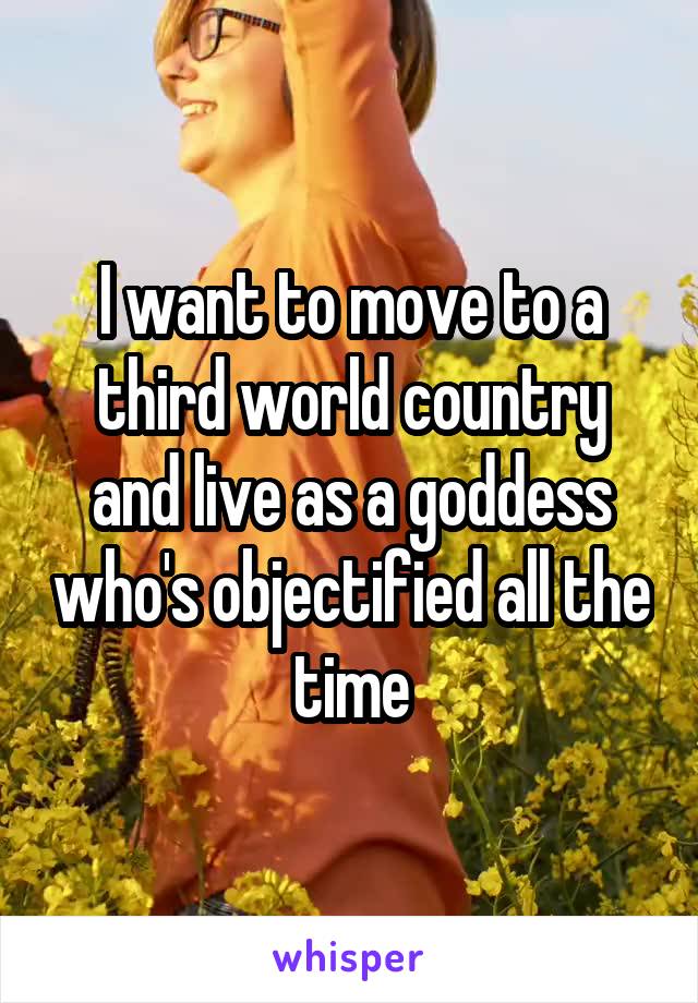 I want to move to a third world country and live as a goddess who's objectified all the time