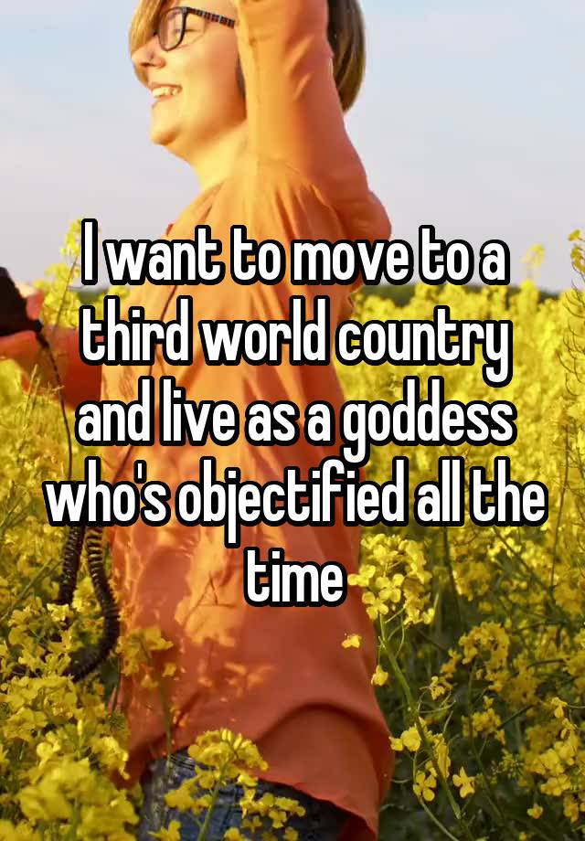 I want to move to a third world country and live as a goddess who's objectified all the time