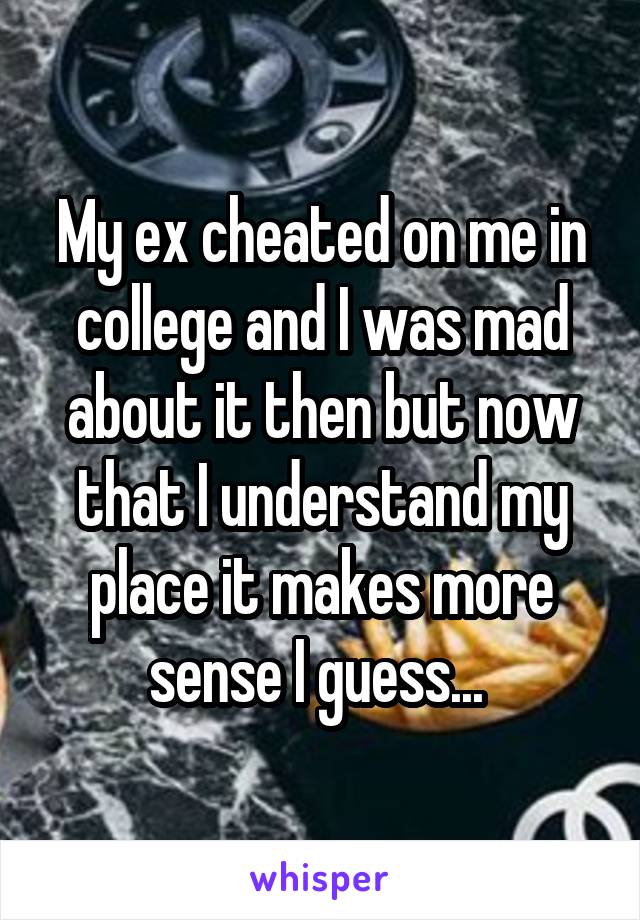 My ex cheated on me in college and I was mad about it then but now that I understand my place it makes more sense I guess... 