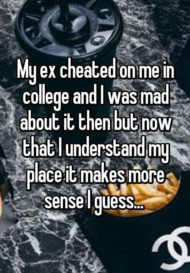 My ex cheated on me in college and I was mad about it then but now that I understand my place it makes more sense I guess... 