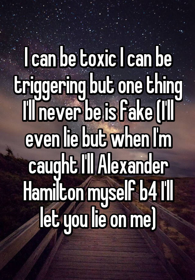I can be toxic I can be triggering but one thing I'll never be is fake (I'll even lie but when I'm caught I'll Alexander Hamilton myself b4 I'll let you lie on me)