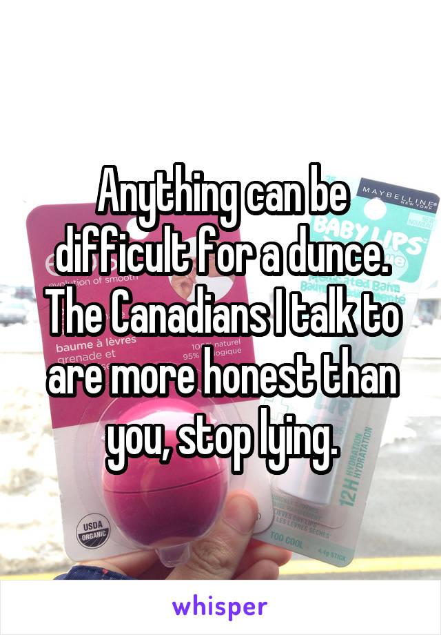 Anything can be difficult for a dunce. The Canadians I talk to are more honest than you, stop lying.