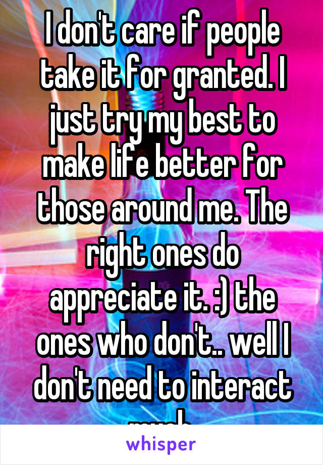 I don't care if people take it for granted. I just try my best to make life better for those around me. The right ones do appreciate it. :) the ones who don't.. well I don't need to interact much.