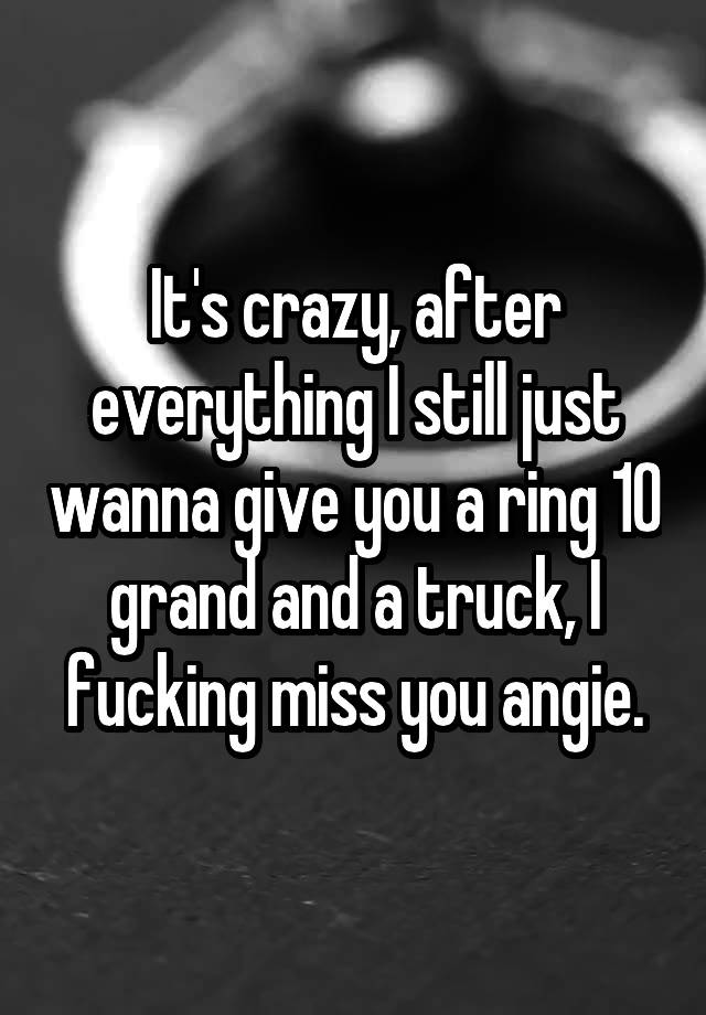 It's crazy, after everything I still just wanna give you a ring 10 grand and a truck, I fucking miss you angie.