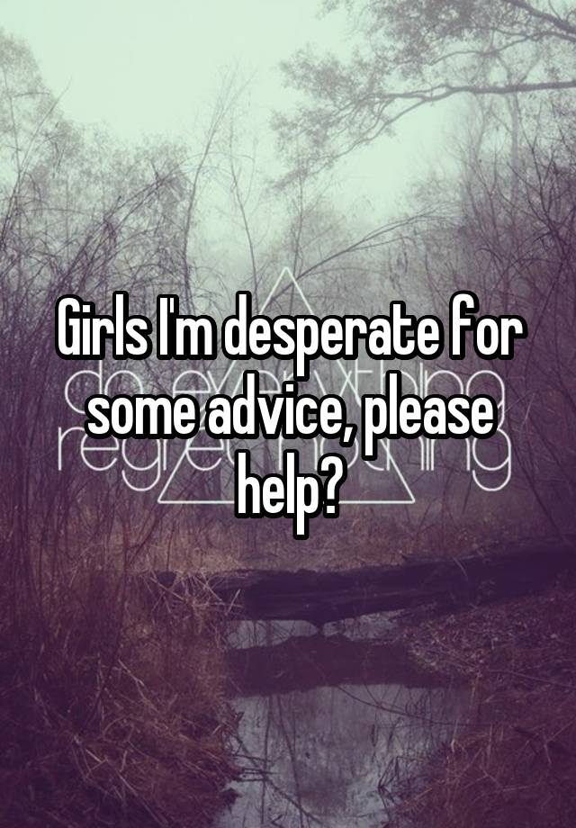 Girls I'm desperate for some advice, please help?