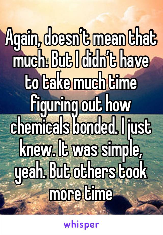 Again, doesn’t mean that much. But I didn’t have to take much time figuring out how chemicals bonded. I just knew. It was simple, yeah. But others took more time