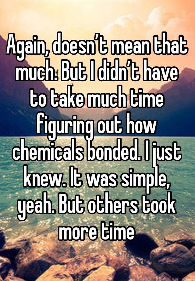 Again, doesn’t mean that much. But I didn’t have to take much time figuring out how chemicals bonded. I just knew. It was simple, yeah. But others took more time