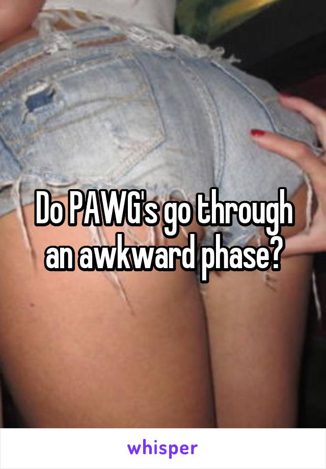 Do PAWG's go through an awkward phase?