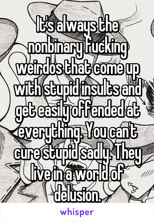 It's always the nonbinary fucking weirdos that come up with stupid insults and get easily offended at everything. You can't cure stupid sadly. They live in a world of delusion.