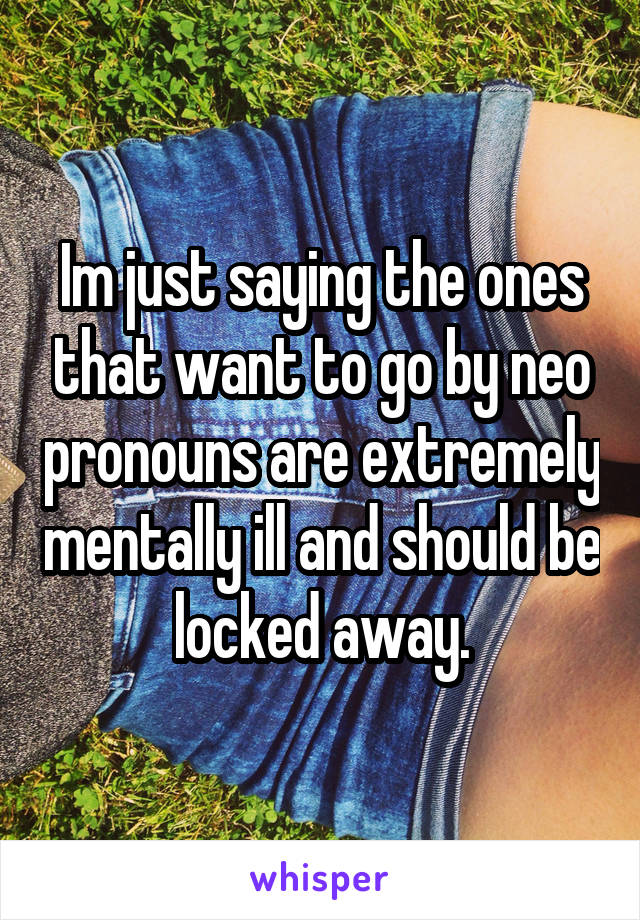 Im just saying the ones that want to go by neo pronouns are extremely mentally ill and should be locked away.