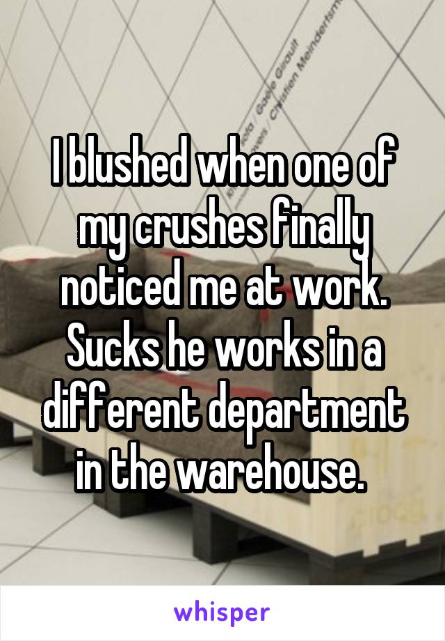 I blushed when one of my crushes finally noticed me at work. Sucks he works in a different department in the warehouse. 
