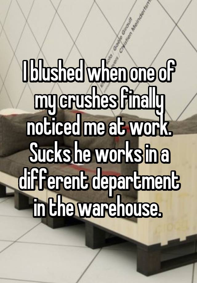 I blushed when one of my crushes finally noticed me at work. Sucks he works in a different department in the warehouse. 